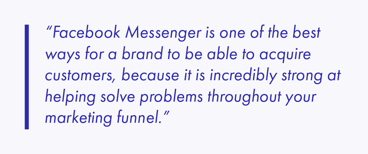 Facebook Messenger is one of the best ways for a brand to be able to acquire customers, because it is incredibly strong at helping solve problems throughout your marketing funnel. 